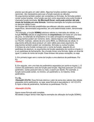 preciso que ele gere um valor válido. Algumas funções aceitam argumentos
opcionais, não necessários para que a função execute os cálculos.
Os argumentos também podem ser constantes ou fórmulas. As fórmulas podem
conter outras funções. Uma função que tem como argumento uma outra função é
chamada função aninhada. No Microsoft Excel, você pode aninhar até sete
níveis de funções em uma fórmula. Veremos exemplos de funções aninhadas
no decorrer deste Curso.
As funções são fórmulas predefinidas que efetuam cálculos usando valores
específicos, denominados argumentos, em uma determinada ordem, denominada
sintaxe.
 Por exemplo, a função SOMA() adiciona valores ou intervalos de células, e a
função PGTO() calcula os pagamentos de empréstimos com base em uma taxa
de juros, na extensão do empréstimo e no valor principal do empréstimo.
Os argumentos podem ser números, texto, valores lógicos como VERDADEIRO
ou FALSO, matrizes, valores de erro como #N/D, ou referências de célula. O
argumento atribuído deve produzir um valor válido para esse argumento. Os
argumentos também podem ser constantes, fórmulas ou outras funções.
A sintaxe de uma função começa com o nome da função, seguido de um
parêntese de abertura, os argumentos da função separados por ponto-e-vírgula (;)
e um parêntese de fechamento. Se a função iniciar uma fórmula, digite um sinal de
igual (=) antes do nome da função. Essa sintaxe não possui exceções, ou seja:

1. Em primeiro lugar vem o nome da função e uma abertura de parênteses. Por
Ex.
=Soma(

2. Em seguida, vem uma lista de parâmetros separados por ponto-e-vírgula (;). O
número de parâmetros varia de função para função. Algumas possuem um único
parâmetro, outras possuem dois ou mais, e assim por diante. Por exemplo, a
função soma pode conter, no mínimo, um parâmetro e, no máximo, trinta
parâmetros.

Por Ex.
=Soma(A1;C3;F4). Essa fórmula retorna o valor da soma dos valores das células
passadas como parâmetros, ou seja, essa fórmula é equivalente à: =A1+C3+F4.
3. Após a lista de parâmetros, fechamos os parênteses. Por Ex.

=Soma(A1;C3;F4).

Agora nossa fórmula está completa.
Na tabela a seguir temos mais alguns exemplos de utilização da função SOMA().
 