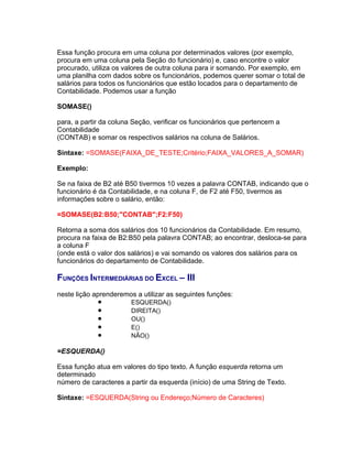 Essa função procura em uma coluna por determinados valores (por exemplo,
procura em uma coluna pela Seção do funcionário) e, caso encontre o valor
procurado, utiliza os valores de outra coluna para ir somando. Por exemplo, em
uma planilha com dados sobre os funcionários, podemos querer somar o total de
salários para todos os funcionários que estão locados para o departamento de
Contabilidade. Podemos usar a função

SOMASE()

para, a partir da coluna Seção, verificar os funcionários que pertencem a
Contabilidade
(CONTAB) e somar os respectivos salários na coluna de Salários.

Sintaxe: =SOMASE(FAIXA_DE_TESTE;Critério;FAIXA_VALORES_A_SOMAR)

Exemplo:

Se na faixa de B2 até B50 tivermos 10 vezes a palavra CONTAB, indicando que o
funcionário é da Contabilidade, e na coluna F, de F2 até F50, tivermos as
informações sobre o salário, então:

=SOMASE(B2:B50;"CONTAB";F2:F50)

Retorna a soma dos salários dos 10 funcionários da Contabilidade. Em resumo,
procura na faixa de B2:B50 pela palavra CONTAB; ao encontrar, desloca-se para
a coluna F
(onde está o valor dos salários) e vai somando os valores dos salários para os
funcionários do departamento de Contabilidade.

FUNÇÕES INTERMEDIÁRIAS DO EXCEL – III
neste lição aprenderemos a utilizar as seguintes funções:
             •          ESQUERDA()
             •          DIREITA()
             •          OU()
             •          E()
             •          NÃO()

=ESQUERDA()

Essa função atua em valores do tipo texto. A função esquerda retorna um
determinado
número de caracteres a partir da esquerda (início) de uma String de Texto.

Sintaxe: =ESQUERDA(String ou Endereço;Número de Caracteres)
 