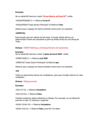 Exemplo:

Se na célula B2 tivermos o texto "Curso Básico de Excel 97", então:

=ESQUERDA(B2;7) --> Retorna Curso B

=ESQUERDA("Todos devem Participar";4) Retorna Todo

Observe que o espaço em branco também conta como um caractere.

=DIREITA()

Essa função atua em valores do tipo texto. A função direita retorna um
determinado número de caracteres a partir da direita (final) de uma String de
Texto.


Sintaxe: =DIREITA(String ou Endereço;Número de Caracteres)

Exemplo:
Se na célula B2 tivermos o texto “Lições de Excel 2002”, então:

=DIREITA(B2;7) --> Retorna xcel 2002

=DIREITA("Todos Devem Participar";4) Retorna ipar

Observe que o espaço em branco também conta como um caractere.

=E()

Todos os argumentos devem ser verdadeiros, para que a função retorne um valor
verdadeiro.

Sintaxe: =E(Argumentos)

Exemplo:

=E(2<3;7>5) --> Retorna Verdadeiro

=E(2>3;5>4)) --> Retorna Falso

Também podemos utilizar referência a Células. Por exemplo, se na Célula A5
tivermos o valor 10, teremos o seguinte:

=E(A5<12;A5=10) --> Retorna Verdadeiro

=E(A5<10;5>3) --> Retorna Falso, pois A5<10 é falso
 