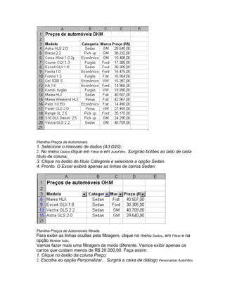Planilha Preços de Automóveis
1. Selecione o intervalo de dados (A3:D20);
2. No menu Dados clique em Filtrar e em AutoFiltro. Surgirão botões ao lado de cada
título de coluna;
3. Clique no botão do título Categoria e selecione a opção Sedan.
4. Pronto. O Excel exibirá apenas as linhas de carros Sedan:




Planilha Preços de Automóveis filtrada
Para exibir as linhas ocultas pela filtragem, clique no menu Dados, em Filtrar e na
opção Mostrar tudo.
Vamos fazer mais uma filtragem de modo diferente. Vamos exibir apenas os
carros que custam menos de R$ 20.000,00. Faça assim:
1. Clique no botão da coluna Preço;
2. Escolha ao opção Personalizar... Surgirá a caixa de diálogo Personalizar AutoFiltro;
 