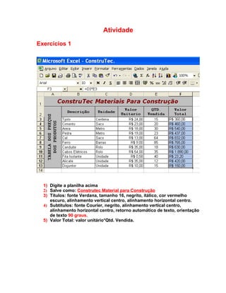 Atividade

Exercícios 1




  1) Digite a planilha acima
  2) Salve como: Construtec Material para Construção
  3) Títulos: fonte Verdana, tamanho 16, negrito, itálico, cor vermelho
     escuro, alinhamento vertical centro, alinhamento horizontal centro.
  4) Subtítulos: fonte Courier, negrito, alinhamento vertical centro,
     alinhamento horizontal centro, retorno automático de texto, orientação
     de texto 90 graus.
  5) Valor Total: valor unitário*Qtd. Vendida.
 