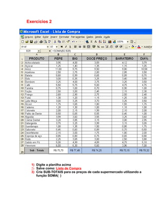 Exercícios 2




  1) Digite a planilha acima
  2) Salve como: Lista de Compra
  3) Crie SUB-TOTAIS para os preços de cada supermercado utilizando a
     função SOMA( )
 