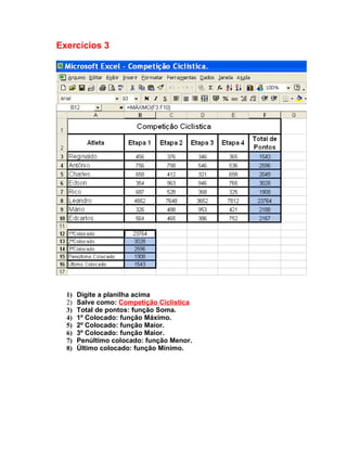 Exercícios 3




  1)   Digite a planilha acima
  2)   Salve como: Competição Ciclistica
  3)   Total de pontos: função Soma.
  4)   1º Colocado: função Máximo.
  5)   2º Colocado: função Maior.
  6)   3º Colocado: função Maior.
  7)   Penúltimo colocado: função Menor.
  8)   Último colocado: função Mínimo.
 