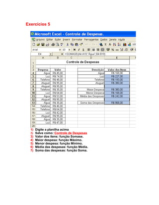 Exercícios 5




  1)   Digite a planilha acima
  2)   Salve como: Controle de Despesas
  3)   Valor dos itens: função Somase.
  4)   Maior despesa: função Máximo.
  5)   Menor despesa: função Mínimo.
  6)   Média das despesas: função Média.
  7)   Soma das despesas: função Soma.
 