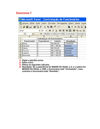 Exercícios 7




  1)   Digite a planilha acima
  2)   Salve como:
  3)   Efetue os seguintes cálculos:
  4)   Resultado: Se a experiência for MAIOR OU IGUAL a 2; e o salário for
       MENOR OU IGUAL a 1000; o funcionário está “Contratado”; caso
       contrário o funcionário está “Demitido”.
 
