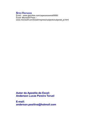 SITES VISITADOS
Excel – www.geocities.com/capecanaveral/8906/
Excel: Microsoft Press –
www.microsoft.com/brasil/mspress/subjects/subjectal_pl.html




Autor da Apostila do Excel:
Anderson Lucas Pereira Teruel

E-mail:
anderson.positivo@hotmail.com
 