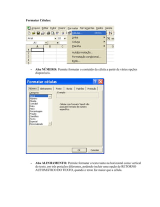Formatar Células:




   -   Aba NÚMERO: Permite formatar o conteúdo da célula a partir de várias opções
       disponíveis.




   -   Aba ALINHAMENTO: Permite formatar o texto tanto na horizontal como vertical
       do texto, em três posições diferentes, podendo incluir uma opção de RETORNO
       AUTOMÁTICO DO TEXTO, quando o texto for maior que a célula.
 