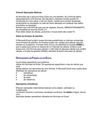 Criando Operações Básicas:

As fórmulas são a genuína força motriz de uma planilha. Se a fórmula definir
adequadamente uma fórmula, ela calculará a resposta correta quando for
introduzida em uma célula, e daí por diante, manter-se-á sempre atualizada,
recalculando os resultados no caso de haver alteração em qualquer dos dados
envolvidos na operação.
Sempre que uma fórmula tiver que ser digitada. Deverá, OBRIGATORIAMENTE,
ser precedida do sinal de IGUAL (=).
Para editar dados de células, posicione o mouse sobre ela e tecle F2.

Sobre as funções de planilha:

O Microsoft Excel contém muitas fórmulas predefinidas ou internas conhecidas
como funções de planilha. As funções podem ser usadas para efetuar cálculos
simples ou complexos. A função mais comum em planilhas é a função SOMA( ),
que é usada para somar os valores de um intervalo de células. Embora você
possa criar uma fórmula para calcular o valor total de algumas células que contêm
valores, a função de planilha SOMA() calculará diversos intervalos de células.


OPERADORES EM FÓRMULAS DO EXCEL
os principais operadores que podemos
utilizar em fórmulas do Excel. Os operadores especificam o tipo de cálculo que
você
deseja efetuar nos elementos de uma fórmula. O Microsoft Excel inclui quatro tipos
diferentes de operadores de cálculo:
•         aritméticos
•         de comparação
•         de texto
•         de referência

Operadores aritméticos:

Efetuam operações matemáticas básicas como adição, subtração ou
multiplicação,
combinam números e produzem resultados numéricos. Na tabela a seguir, temos
uma
descrição desses operadores utilizados em fórmulas do Excel:
 