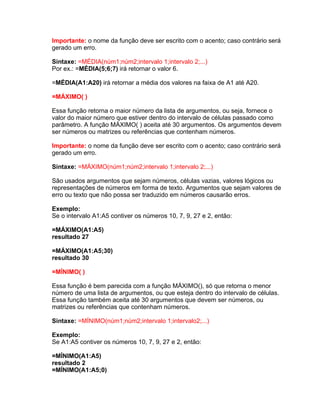 Importante: o nome da função deve ser escrito com o acento; caso contrário será
gerado um erro.

Sintaxe: =MÉDIA(núm1;núm2;intervalo 1;intervalo 2;...)
Por ex.: =MÉDIA(5;6;7) irá retornar o valor 6.

=MÉDIA(A1:A20) irá retornar a média dos valores na faixa de A1 até A20.

=MÁXIMO( )

Essa função retorna o maior número da lista de argumentos, ou seja, fornece o
valor do maior número que estiver dentro do intervalo de células passado como
parâmetro. A função MÁXIMO( ) aceita até 30 argumentos. Os argumentos devem
ser números ou matrizes ou referências que contenham números.

Importante: o nome da função deve ser escrito com o acento; caso contrário será
gerado um erro.

Sintaxe: =MÁXIMO(núm1;núm2;intervalo 1;intervalo 2;...)

São usados argumentos que sejam números, células vazias, valores lógicos ou
representações de números em forma de texto. Argumentos que sejam valores de
erro ou texto que não possa ser traduzido em números causarão erros.

Exemplo:
Se o intervalo A1:A5 contiver os números 10, 7, 9, 27 e 2, então:

=MÁXIMO(A1:A5)
resultado 27

=MÁXIMO(A1:A5;30)
resultado 30

=MÍNIMO( )

Essa função é bem parecida com a função MÁXIMO(), só que retorna o menor
número de uma lista de argumentos, ou que esteja dentro do intervalo de células.
Essa função também aceita até 30 argumentos que devem ser números, ou
matrizes ou referências que contenham números.

Sintaxe: =MÍNIMO(núm1;núm2;intervalo 1;intervalo2;...)

Exemplo:
Se A1:A5 contiver os números 10, 7, 9, 27 e 2, então:

=MÍNIMO(A1:A5)
resultado 2
=MÍNIMO(A1:A5;0)
 