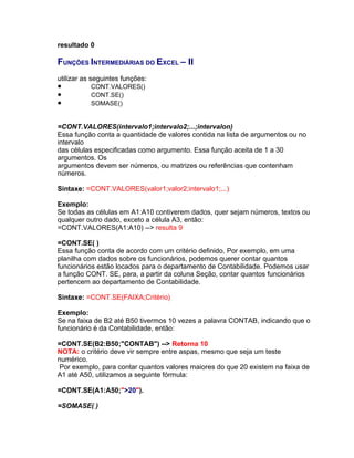 resultado 0

FUNÇÕES INTERMEDIÁRIAS DO EXCEL – II
utilizar as seguintes funções:
•          CONT.VALORES()
•          CONT.SE()
•          SOMASE()


=CONT.VALORES(intervalo1;intervalo2;...;intervalon)
Essa função conta a quantidade de valores contida na lista de argumentos ou no
intervalo
das células especificadas como argumento. Essa função aceita de 1 a 30
argumentos. Os
argumentos devem ser números, ou matrizes ou referências que contenham
números.

Sintaxe: =CONT.VALORES(valor1;valor2;intervalo1;...)

Exemplo:
Se todas as células em A1:A10 contiverem dados, quer sejam números, textos ou
qualquer outro dado, exceto a célula A3, então:
=CONT.VALORES(A1:A10) --> resulta 9

=CONT.SE( )
Essa função conta de acordo com um critério definido. Por exemplo, em uma
planilha com dados sobre os funcionários, podemos querer contar quantos
funcionários estão locados para o departamento de Contabilidade. Podemos usar
a função CONT. SE, para, a partir da coluna Seção, contar quantos funcionários
pertencem ao departamento de Contabilidade.

Sintaxe: =CONT.SE(FAIXA;Critério)

Exemplo:
Se na faixa de B2 até B50 tivermos 10 vezes a palavra CONTAB, indicando que o
funcionário é da Contabilidade, então:

=CONT.SE(B2:B50;"CONTAB") --> Retorna 10
NOTA: o critério deve vir sempre entre aspas, mesmo que seja um teste
numérico.
 Por exemplo, para contar quantos valores maiores do que 20 existem na faixa de
A1 até A50, utilizamos a seguinte fórmula:

=CONT.SE(A1:A50;">20").

=SOMASE( )
 