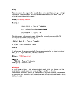 =OU()

Pelo menos um dos argumentos testado deve ser verdadeiros, para que a função
retorne um valor verdadeiro. A função somente retorna falso, quando todos os
argumentos testados forem falsos.

Sintaxe: =OU(Argumentos)

Exemplo:

             =OU(2<3;7>5) --> Retorna Verdadeiro

             =OU(2>3;5>4)) --> Retorna Verdadeiro

             =OU(2>3;5<4) --> Retorna Falso

Também posso utilizar referência a Células. Por exemplo, se na Célula A5
tivermos o valor 10, teremos o seguinte:

=OU(A5<12;A5=9) --> Retorna Verdadeiro

=OU(A5<10;5<3) --> Retorna Falso

=não()

Inverte o valor de uma expressão lógica, se a expressão for verdadeira, retorna
falso, e, se a expressão falso, retorna verdadeiro.

Sintaxe: =NÃO(Argumento)

Exemplo:
=NÃO(2>3) -> Retorna Verdadeiro
=NÃO(3>2) -> Retorna Falso


Filtragem
A ferramenta Filtragem é boa para selecionar dados numa lista grande. Filtrar é
exibir dados que atendem uma certa condição e ocultar os demais.
Vamos filtrar a planilha Preços de automóveis da seguinte maneira: vamos exibir
apenas as linhas dos carros da categoria Sedan; vamos construir a tabela Preços
de Automóveis:
 