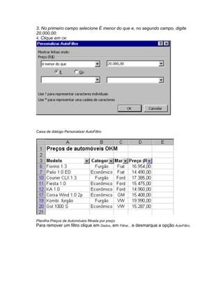 3. No primeiro campo selecione É menor do que e, no segundo campo, digite
20.000,00;
4. Clique em OK:




Caixa de diálogo Personalizar AutoFiltro




Planilha Preços de Automóveis filtrada por preço
Para remover um filtro clique em Dados, em Filtrar... e desmarque a opção AutoFiltro.
 