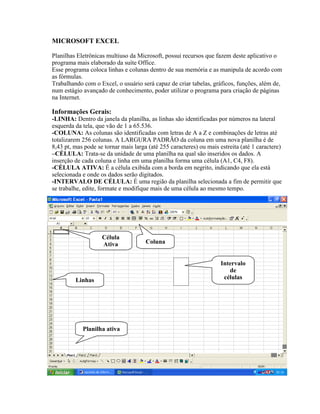 MICROSOFT EXCEL

Planilhas Eletrônicas multiuso da Microsoft, possui recursos que fazem deste aplicativo o
programa mais elaborado da suíte Office.
Esse programa coloca linhas e colunas dentro de sua memória e as manipula de acordo com
as fórmulas.
Trabalhando com o Excel, o usuário será capaz de criar tabelas, gráficos, funções, além de,
num estágio avançado de conhecimento, poder utilizar o programa para criação de páginas
na Internet.

Informações Gerais:
-LINHA: Dentro da janela da planilha, as linhas são identificadas por números na lateral
esquerda da tela, que vão de 1 a 65.536.
-COLUNA: As colunas são identificadas com letras de A a Z e combinações de letras até
totalizarem 256 colunas. A LARGURA PADRÃO da coluna em uma nova planilha é de
8,43 pt, mas pode se tornar mais larga (até 255 caracteres) ou mais estreita (até 1 caractere)
–CÉLULA: Trata-se da unidade de uma planilha na qual são inseridos os dados. A
inserção de cada coluna e linha em uma planilha forma uma célula (A1, C4, F8).
-CÉLULA ATIVA: É a célula exibida com a borda em negrito, indicando que ela está
selecionada e onde os dados serão digitados.
-INTERVALO DE CÉLULA: É uma região da planilha selecionada a fim de permitir que
se trabalhe, edite, formate e modifique mais de uma célula ao mesmo tempo.




                    Célula
                    Ativa             Coluna


                                                                     Intervalo
                                                                        de
         Linhas                                                       células




            Planilha ativa


Pastas de Trabalho:
 