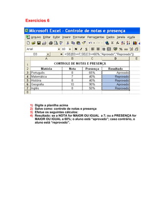 Exercícios 6




  1)   Digite a planilha acima
  2)   Salve como: controle de notas e presença
  3)   Efetue os seguintes cálculos:
  4)   Resultado: se a NOTA for MAIOR OU IGUAL a 7; ou a PRESENÇA for
       MAIOR OU IGUAL a 60%; o aluno está “aprovado”; caso contrário, o
       aluno está “reprovado”.
 