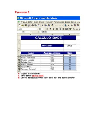 Exercícios 8




  1) Digite a planilha acima
  2) Salve como: cálculo idade
  3) Cálculo da Idade: subtrair o ano atual pelo ano de Nascimento.
 