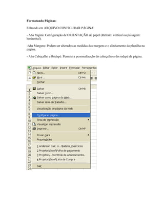 Formatando Páginas:

Entrando em ARQUIVO CONFIGURAR PÁGINA:

- Aba Página: Configuração de ORIENTAÇÃO do papel (Retrato: vertical ou paisagem:
horizontal).

-Aba Margens: Podem ser alterados as medidas das margens e o alinhamento da planilha na
página.

- Aba Cabeçalho e Rodapé: Permite a personalização do cabeçalho e do rodapé da página.
 