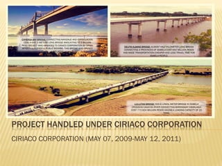 PROJECT HANDLED UNDER CIRIACO CORPORATION
CIRIACO CORPORATION (MAY 07, 2009-MAY 12, 2011)
CANSAGA BAY BRIDGE: CONNECTING MANDAUE AND CONSOLACION
CEBU A 640.3 METERS LONG BRIDGE AMOUNTING TO 2 BILLION
PESO PROJECT WAS AWARDED TO CIRIACO CORPORATION BY DPWH
AFTER A SUCCESSFUL PUBLIC BIDDING. THIS BRIDGE WAS OPENED
LAST 2010
DELFIN ALBANO BRIDGE: ALMOST HALF KILOMETER LONG BRIDGE
CONNECTING 4 PROVINCES OF ISABELA COST 650 MILLION PESOS
HAS MADE TRANSPORTATION CHEAPER AND LESS TRAVEL TIME FOR
ISABELA PEOPLE.
LULLUTAN BRIDGE: 500.6 LINEAL METER BRIDGE IN ISABELA
CROSSING CAGAYAN RIVER CONNECTING BARANGGAY CAMALAGUI
COST 772.924 MILLION PESOS HAVING A LOADING CAPACITY OF 20
TONS.
 