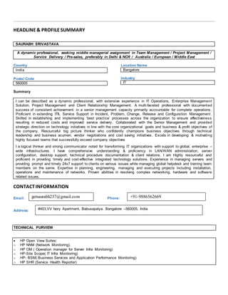 HEADLINE& PROFILESUMMARY
SAURABH SRIVASTAVA
A dynamic professional, seeking middle managerial assignment in Team Management / Project Management /
Service Delivery / Pre-sales, preferably in Delhi & NCR / Australia / European / Middle East
Country
India
Postal Code
560005
Location Name
Bangalore
Industry
IT
Summary
I can be described as a dynamic professional, with extensive experience in IT Operations, Enterprise Management
Solution, Project Management and Client Relationship Management. A multi-faceted professional with documented
success of consistent achievement in a senior management capacity primarily accountable for complete operations.
Proficient in extending ITIL Service Support in Incident, Problem, Change, Release and Configuration Management.
Skilled in establishing and implementing ‘best practice’ processes across the organization to ensure effectiveness
resulting in reduced costs and improved service delivery. Collaborated with the Senior Management and provided
strategic direction on technology initiatives in line with the core organizational goals and business & profit objectives of
the company. Resourceful big picture thinker who confidently champions business objectives through technical
leadership and business acumen, vendor negotiations and cost saving initiatives. Excels in developing & motivating
highly focused teams that successfully exceed company objectives
I a logical thinker and strong communicator noted for transforming IT organizations with support to global, enterprise –
wide infrastructures. I have comprehensive understanding & proficiency in LAN/WAN administration, server
configuration, desktop support, technical procedure documentation & client relations. I am Highly resourceful and
proficient in providing timely and cost-effective integrated technology solutions. Experience in managing servers and
providing prompt and timely 24x7 support to clients on various issues while managing global helpdesk and training team
members on the same. Expertise in planning, engineering, managing and executing projects including installation,
operations and maintenance of networks. Proven abilities in resolving complex networking, hardware and software
related issues.
CONTACTINFORMATION
Email: Phone:
Address:
TECHNICAL PURVIEW
 HP Open View Suites:
o HP NNM (Network Monitoring).
o HP OM ( Operation manager for Server Infra Monitoring)
o HP-Site Scope( IT Infra Monitoring)
o HP- BSM( Business Services and Application Performance Monitoring)
o HP SHR (Service Health Reporter)
getsaurabh237@gmail.com +91-9886562669
#403,VV Ivory Apartment, Babusapalya. Bangalore –560005, India
 