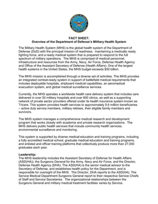 FACT SHEET:
Overview of the Department of Defense’s Military Health System
The Military Health System (MHS) is the global health system of the Department of
Defense (DoD) with the principal mission of readiness: maintaining a medically ready
fighting force, and a ready medical system that is prepared to respond to the full
spectrum of military operations. The MHS is comprised of medical personnel,
infrastructure and resources from the Army, Navy, Air Force, Defense Health Agency
and Office of the Assistant Secretary of Defense (Health Affairs). One of the largest
health systems in the United States, the MHS budget exceeds $50 billion.
The MHS mission is accomplished through a diverse set of activities. The MHS provides
an integrated combat-ready system in support of battlefield medical requirements that
includes deployable hospitals, shipboard medical capabilities, an aeromedical
evacuation system, and global medical surveillance services.
Currently, the MHS operates a worldwide health care delivery system that includes care
delivered in over 50 military hospitals and over 600 clinics, as well as a supporting
network of private sector providers offered under its health insurance system known as
Tricare. This system provides health services to approximately 9.6 million beneficiaries
– active duty service members, military retirees, their eligible family members and
survivors.
The MHS system manages a comprehensive medical research and development
program that works closely with academia and private research organizations. The
MHS delivers public health services that include community health services,
environmental surveillance and monitoring.
This system is supported by diverse medical education and training programs, including
a fully accredited medical school, graduate medical education and training programs,
and enlisted and officer training platforms that collectively produce more than 27,000
graduates each year.
Leadership:
The MHS leadership includes the Assistant Secretary of Defense for Health Affairs
(ASD(HA)), the Surgeons General for the Army, Navy and Air Force, and the Director,
Defense Health Agency (DHA). The ASD(HA) is the senior medical advisor to the
Secretary of Defense, and establishes health policy for the Department, and is
responsible for oversight of the MHS. The Director, DHA reports to the ASD(HA). The
Service Medical Department Surgeons General report to their respective Service Chiefs
of Staff and Service Secretaries. The organizational relationships between the
Surgeons General and military medical treatment facilities varies by Service.
 