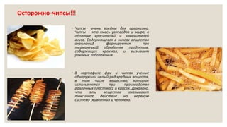 Осторожно-чипсы!!!
◦ Чипсы- очень вредны для организма.
Чипсы – это смесь углеводов и жира, в
оболочке красителей и заменителей
вкуса. Содержащееся в чипсах вещество
акриламид формируется при
термической обработке продуктов,
содержащих крахмал, и вызывает
раковые заболевания.
◦ В картофеле фри и чипсах ученые
обнаружили целый ряд вредных веществ,
в том числе вещества, которые
используются при производстве
различных пластмасс и красок. Доказано,
что эти вещества оказывают
токсичное действие на нервную
систему животных и человека.
 