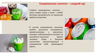 Газированные напитки – сладкий яд!
◦ Сладкие газированные напитки –
смесь сахара, химии и газов – чтобы
быстрее распределить по организму
вредные вещества
◦ В состав газированных напитков
входят различные консерванты,
ароматизаторы и красители,
которые неблагоприятно влияют на
желудочно-кишечный тракт
человека. Сахар, в большом
количестве присутствующий в
газированной воде, провоцирует
кариес.
 