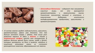 ◦ Шоколадные батончики - содержат так называемые
скрытые жиры, все это вуалируется
ароматизаторами и заменителями вкусов.
Гигантское количество калорий в сочетании с
химическими добавками, генетически
модифицированными продуктами, красителями и
ароматизаторами.
• В состав жвачек входят подсластители, красители,
ароматизаторы. Давно уже доказано, что чем
дольше контакт сахара с зубами, тем выше риск
развития кариеса. И здесь у жвачки, а также у
жевательных конфет просто нет конкурентов. В
работе детских врачей были случаи, когда у детей,
которые жаловались на боли в животе, находили в
кишечнике резиновые камни из слипшихся
разноцветных комочков, образовавшихся от жвачки.
 