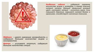 Колбасные изделия - содержит огромное
количество жиров и углеводов, а также опасный
нитрит натрия, дающий привычный розовый
цвет, глутамат натрия – усилитель вкуса. Соль
повышает давление, нарушает солевой баланс в
организме, способствует скоплению токсинов.
Майонез – имеет огромную калорийность и
содержит большое количество жиров и
консервантов.
Кетчуп – усиливает аппетит, содержит
большое количество специй.
 