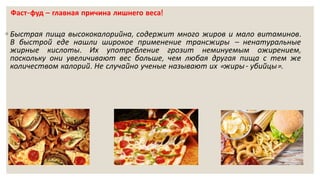 Фаст-фуд – главная причина лишнего веса!
◦ Быстрая пища высококалорийна, содержит много жиров и мало витаминов.
В быстрой еде нашли широкое применение трансжиры – ненатуральные
жирные кислоты. Их употребление грозит неминуемым ожирением,
поскольку они увеличивают вес больше, чем любая другая пища с тем же
количеством калорий. Не случайно ученые называют их «жиры- убийцы».
 