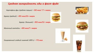 Средняя калорийность еды в фаст-фуде
Картофель фри (средняя порция) – 340 ккал/ 17 г жиров
Бургер (средний) – 495 ккал/26 г жиров
Бургер ( большой) – 850 ккал/52 г жиров
Молочный коктейль – 400 ккал/7 г жиров
Газированный сладкий лимонад (400 л) – 170 ккал
 