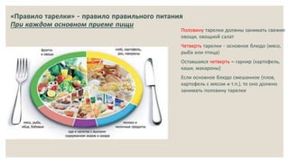 «Правило тарелки» - правило правильного питания
При каждом основном приеме пищи
Половину тарелки должны занимать свежие
овощи, овощной салат
Четверть тарелки - основное блюдо (мясо,
рыба или птица)
Оставшаяся четверть – гарнир (картофель,
каши, макароны)
Если основное блюдо смешанное (плов,
картофель с мясом и т.п.), то оно должно
занимать половину тарелки
 