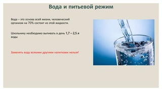 Вода и питьевой режим
Вода – это основа всей жизни, человеческий
организм на 70% состоит из этой жидкости.
Школьнику необходимо выпивать в день 1,7 – 2,5 л
воды
Заменять воду всякими другими напитками нельзя!
 