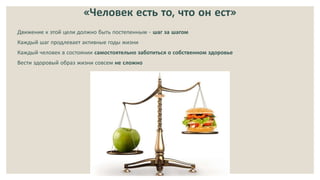 «Человек есть то, что он ест»
Движение к этой цели должно быть постепенным - шаг за шагом
Каждый шаг продлевает активные годы жизни
Каждый человек в состоянии самостоятельно заботиться о собственном здоровье
Вести здоровый образ жизни совсем не сложно
 