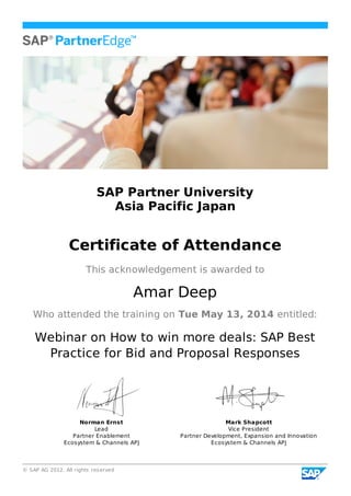 © SAP AG 2012. All rights reserved
SAP Partner University
Asia Pacific Japan
Certificate of Attendance
This acknowledgement is awarded to
Amar Deep
Who attended the training on Tue May 13, 2014 entitled:
Webinar on How to win more deals: SAP Best
Practice for Bid and Proposal Responses
Norman Ernst
Lead
Partner Enablement
Ecosystem & Channels APJ
Mark Shapcott
Vice President
Partner Development, Expansion and Innovation
Ecosystem & Channels APJ
 