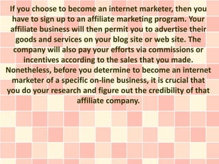If you choose to become an internet marketer, then you
  have to sign up to an affiliate marketing program. Your
 affiliate business will then permit you to advertise their
   goods and services on your blog site or web site. The
  company will also pay your efforts via commissions or
      incentives according to the sales that you made.
Nonetheless, before you determine to become an internet
  marketer of a specific on-line business, it is crucial that
you do your research and figure out the credibility of that
                     affiliate company.
 