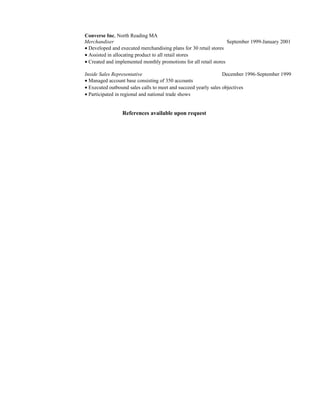 Converse Inc, North Reading MA
Merchandiser September 1999-January 2001
• Developed and executed merchandising plans for 30 retail stores
• Assisted in allocating product to all retail stores
• Created and implemented monthly promotions for all retail stores
Inside Sales Representative December 1996-September 1999
• Managed account base consisting of 350 accounts
• Executed outbound sales calls to meet and succeed yearly sales objectives
• Participated in regional and national trade shows
References available upon request
 