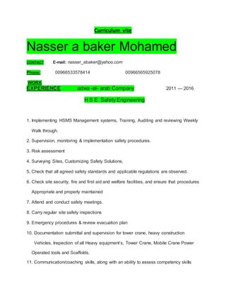 Curriculum vite
Nasser a baker Mohamed
CONTACT E-mail: nasser_abaker@yahoo.com
Phone: 00966533578414 00966565925078
WORK
EXPERIENCE adwa -al- arab Company 2011 — 2016
H S E Safety Engineering
1. Implementing HSMS Management systems, Training, Auditing and reviewing Weekly
Walk through.
2. Supervision, monitoring & implementation safety procedures.
3. Risk assessment
4. Surveying Sites, Customizing Safety Solutions,
5. Check that all agreed safety standards and applicable regulations are observed.
6. Check site security, fire and first aid and welfare facilities, and ensure that procedures
Appropriate and properly maintained
7. Attend and conduct safety meetings.
8. Carry regular site safety inspections
9. Emergency procedures & review evacuation plan
10. Documentation submittal and supervision for tower crane, heavy construction
Vehicles. Inspection of all Heavy equipment’s, Tower Crane, Mobile Crane Power
Operated tools and Scaffolds.
11. Communication/coaching skills, along with an ability to assess competency skills
 