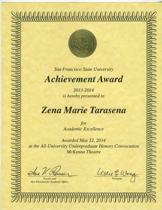 San Francisco State University
AchievementAward
2013-2014 c
is hereby presented to
Zena Marie Tarasena
for
Academic Excellence
Awarded May 22, 2014
at the All-University Undergraduate Honors Convocation
McKenna Theatre
~r~ ~u:ct~Provost and
Vice President for Academic Affairs
 