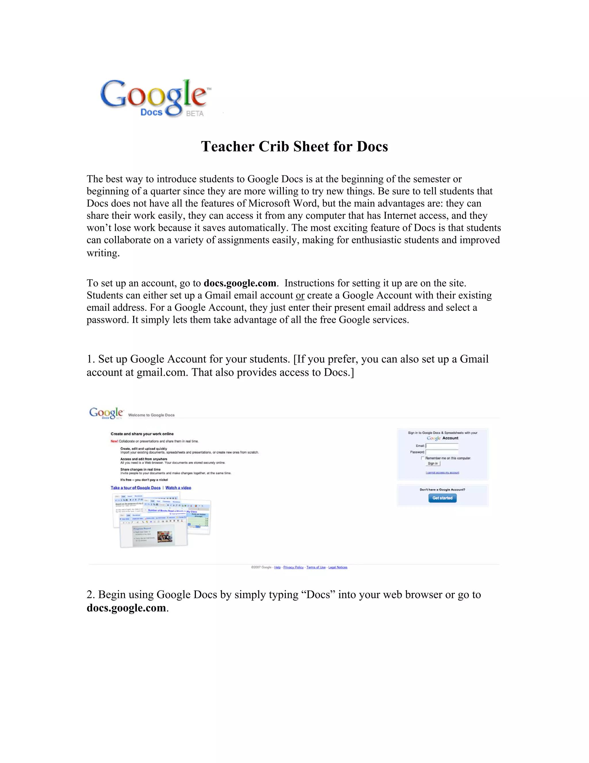 Teacher Crib Sheet for Docs

The best way to introduce students to Google Docs is at the beginning of the semester or
beginning of a quarter since they are more willing to try new things. Be sure to tell students that
Docs does not have all the features of Microsoft Word, but the main advantages are: they can
share their work easily, they can access it from any computer that has Internet access, and they
won’t lose work because it saves automatically. The most exciting feature of Docs is that students
can collaborate on a variety of assignments easily, making for enthusiastic students and improved
writing.

To set up an account, go to docs.google.com. Instructions for setting it up are on the site.
Students can either set up a Gmail email account or create a Google Account with their existing
email address. For a Google Account, they just enter their present email address and select a
password. It simply lets them take advantage of all the free Google services.


1. Set up Google Account for your students. [If you prefer, you can also set up a Gmail
account at gmail.com. That also provides access to Docs.]




2. Begin using Google Docs by simply typing “Docs” into your web browser or go to
docs.google.com.
 