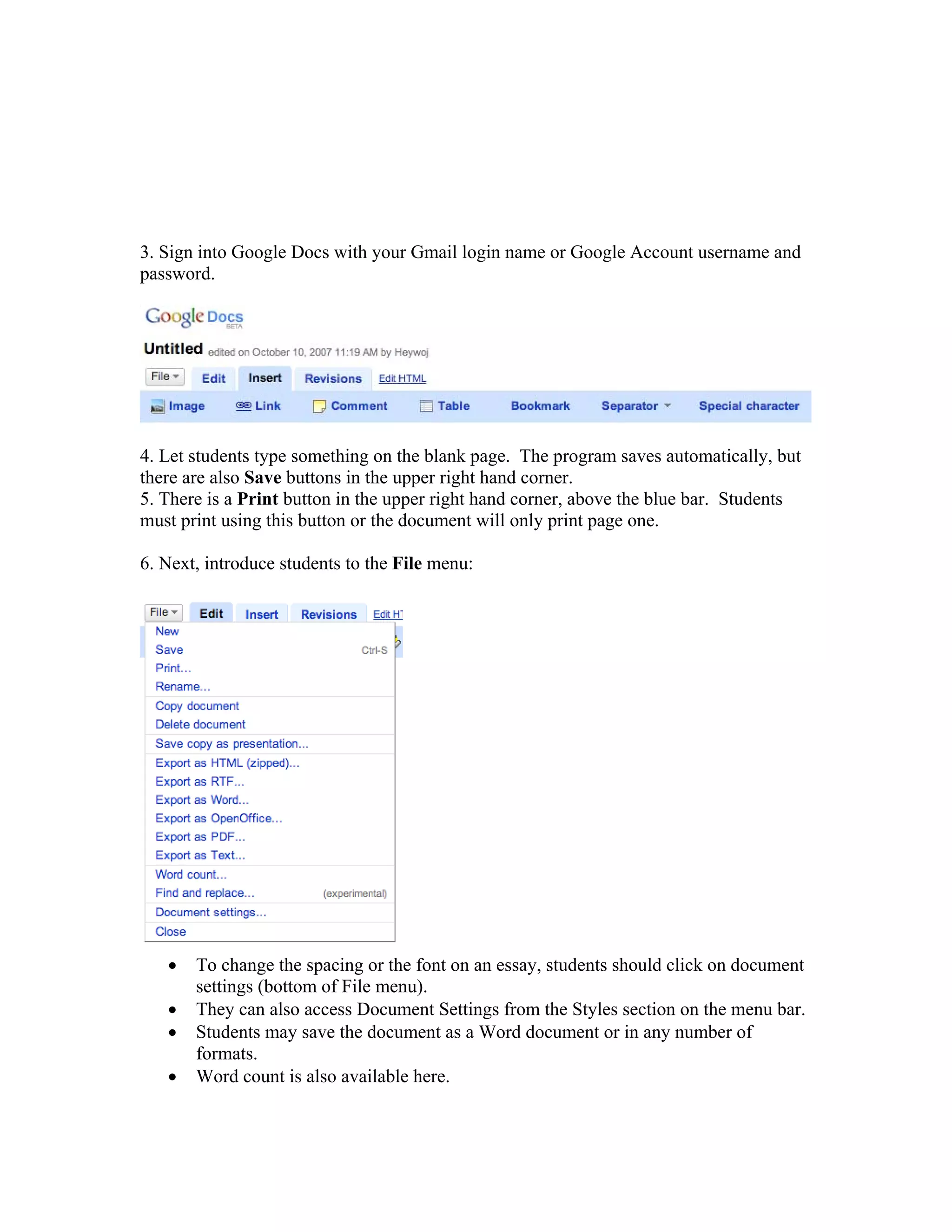 3. Sign into Google Docs with your Gmail login name or Google Account username and
password.




4. Let students type something on the blank page. The program saves automatically, but
there are also Save buttons in the upper right hand corner.
5. There is a Print button in the upper right hand corner, above the blue bar. Students
must print using this button or the document will only print page one.

6. Next, introduce students to the File menu:




   •   To change the spacing or the font on an essay, students should click on document
       settings (bottom of File menu).
   •   They can also access Document Settings from the Styles section on the menu bar.
   •   Students may save the document as a Word document or in any number of
       formats.
   •   Word count is also available here.
 
