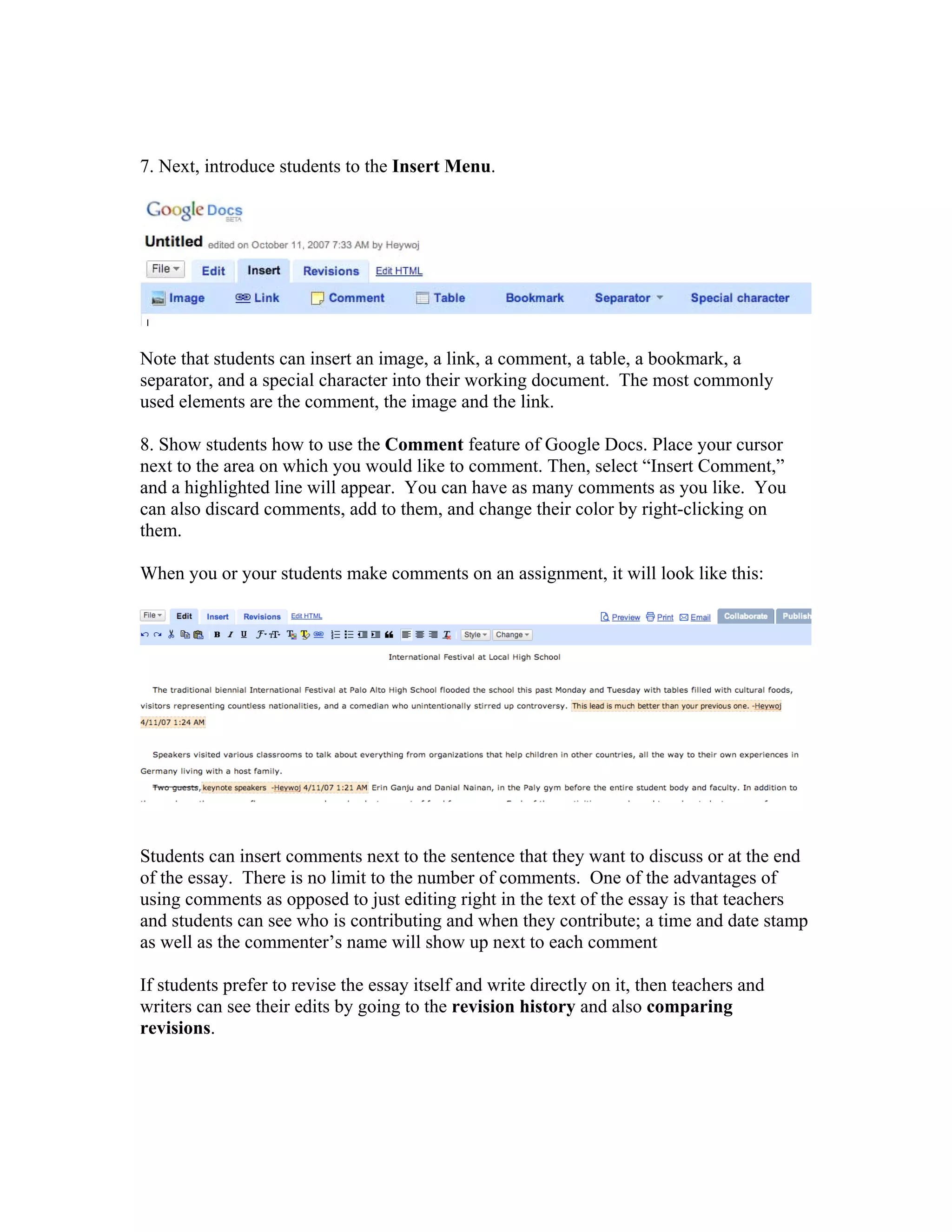 7. Next, introduce students to the Insert Menu.




Note that students can insert an image, a link, a comment, a table, a bookmark, a
separator, and a special character into their working document. The most commonly
used elements are the comment, the image and the link.

8. Show students how to use the Comment feature of Google Docs. Place your cursor
next to the area on which you would like to comment. Then, select “Insert Comment,”
and a highlighted line will appear. You can have as many comments as you like. You
can also discard comments, add to them, and change their color by right-clicking on
them.

When you or your students make comments on an assignment, it will look like this:




Students can insert comments next to the sentence that they want to discuss or at the end
of the essay. There is no limit to the number of comments. One of the advantages of
using comments as opposed to just editing right in the text of the essay is that teachers
and students can see who is contributing and when they contribute; a time and date stamp
as well as the commenter’s name will show up next to each comment

If students prefer to revise the essay itself and write directly on it, then teachers and
writers can see their edits by going to the revision history and also comparing
revisions.
 