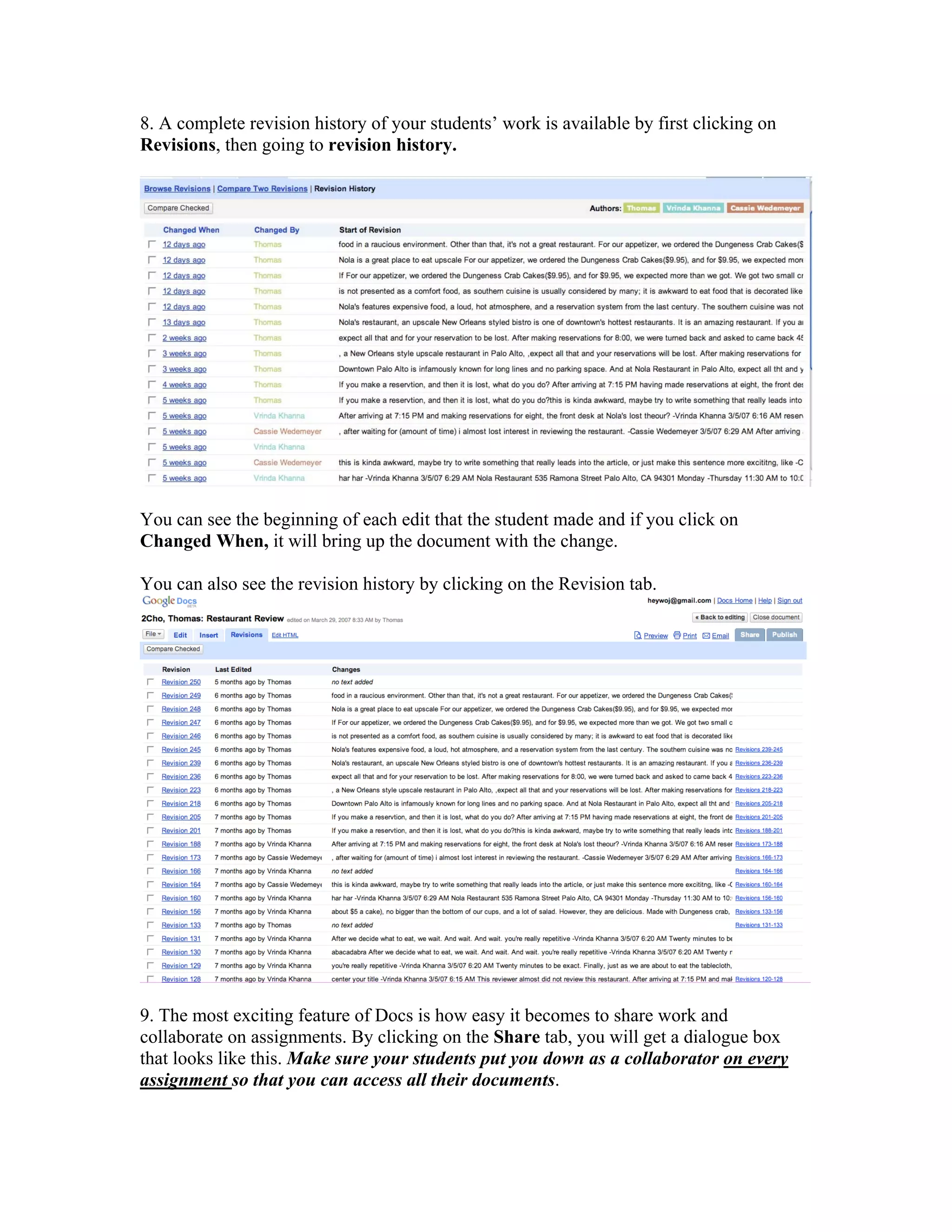 8. A complete revision history of your students’ work is available by first clicking on
Revisions, then going to revision history.




You can see the beginning of each edit that the student made and if you click on
Changed When, it will bring up the document with the change.

You can also see the revision history by clicking on the Revision tab.




9. The most exciting feature of Docs is how easy it becomes to share work and
collaborate on assignments. By clicking on the Share tab, you will get a dialogue box
that looks like this. Make sure your students put you down as a collaborator on every
assignment so that you can access all their documents.
 