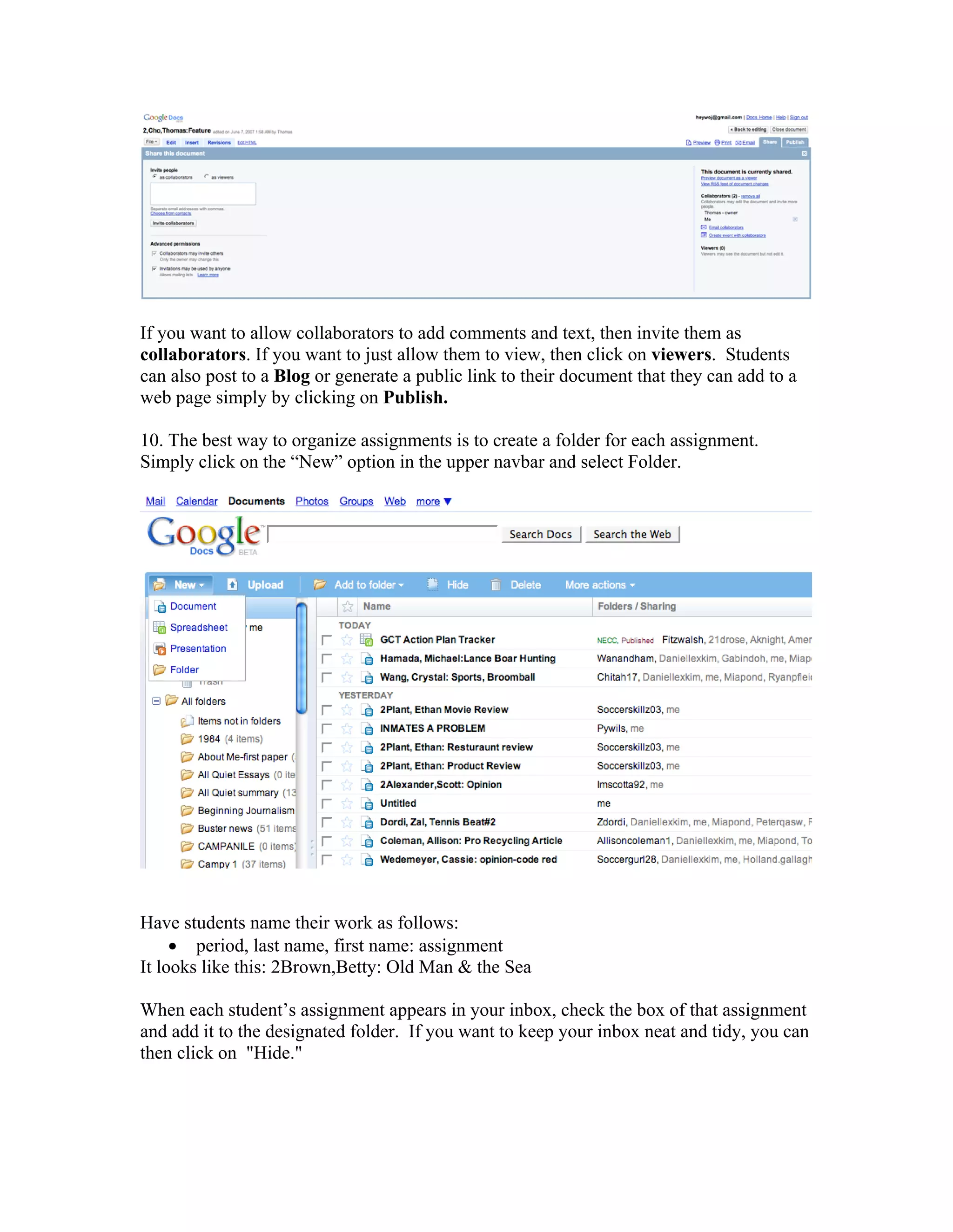 If you want to allow collaborators to add comments and text, then invite them as
collaborators. If you want to just allow them to view, then click on viewers. Students
can also post to a Blog or generate a public link to their document that they can add to a
web page simply by clicking on Publish.

10. The best way to organize assignments is to create a folder for each assignment.
Simply click on the “New” option in the upper navbar and select Folder.




Have students name their work as follows:
     • period, last name, first name: assignment
It looks like this: 2Brown,Betty: Old Man & the Sea

When each student’s assignment appears in your inbox, check the box of that assignment
and add it to the designated folder. If you want to keep your inbox neat and tidy, you can
then click on "Hide."
 