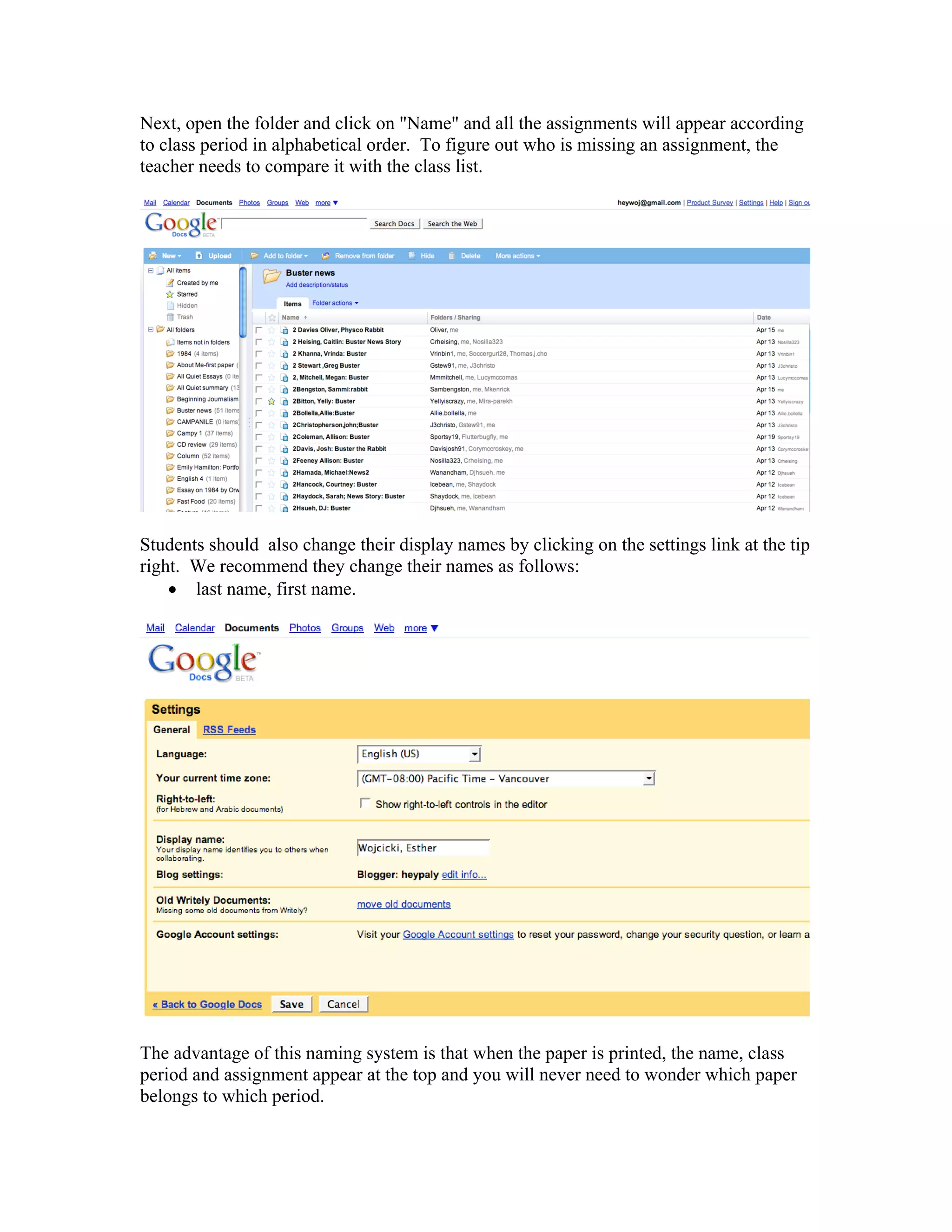 Next, open the folder and click on "Name" and all the assignments will appear according
to class period in alphabetical order. To figure out who is missing an assignment, the
teacher needs to compare it with the class list.




Students should also change their display names by clicking on the settings link at the tip
right. We recommend they change their names as follows:
    • last name, first name.




The advantage of this naming system is that when the paper is printed, the name, class
period and assignment appear at the top and you will never need to wonder which paper
belongs to which period.
 
