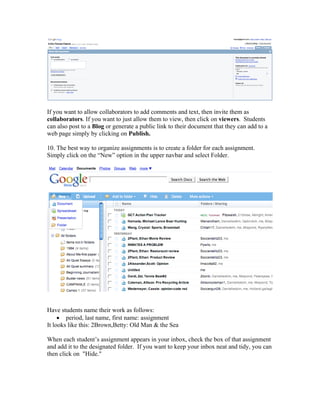 If you want to allow collaborators to add comments and text, then invite them as
collaborators. If you want to just allow them to view, then click on viewers. Students
can also post to a Blog or generate a public link to their document that they can add to a
web page simply by clicking on Publish.

10. The best way to organize assignments is to create a folder for each assignment.
Simply click on the “New” option in the upper navbar and select Folder.




Have students name their work as follows:
     • period, last name, first name: assignment
It looks like this: 2Brown,Betty: Old Man & the Sea

When each student’s assignment appears in your inbox, check the box of that assignment
and add it to the designated folder. If you want to keep your inbox neat and tidy, you can
then click on "Hide."
 