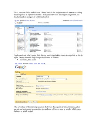Next, open the folder and click on "Name" and all the assignments will appear according
to class period in alphabetical order. To figure out who is missing an assignment, the
teacher needs to compare it with the class list.




Students should also change their display names by clicking on the settings link at the tip
right. We recommend they change their names as follows:
    • last name, first name.




The advantage of this naming system is that when the paper is printed, the name, class
period and assignment appear at the top and you will never need to wonder which paper
belongs to which period.
 