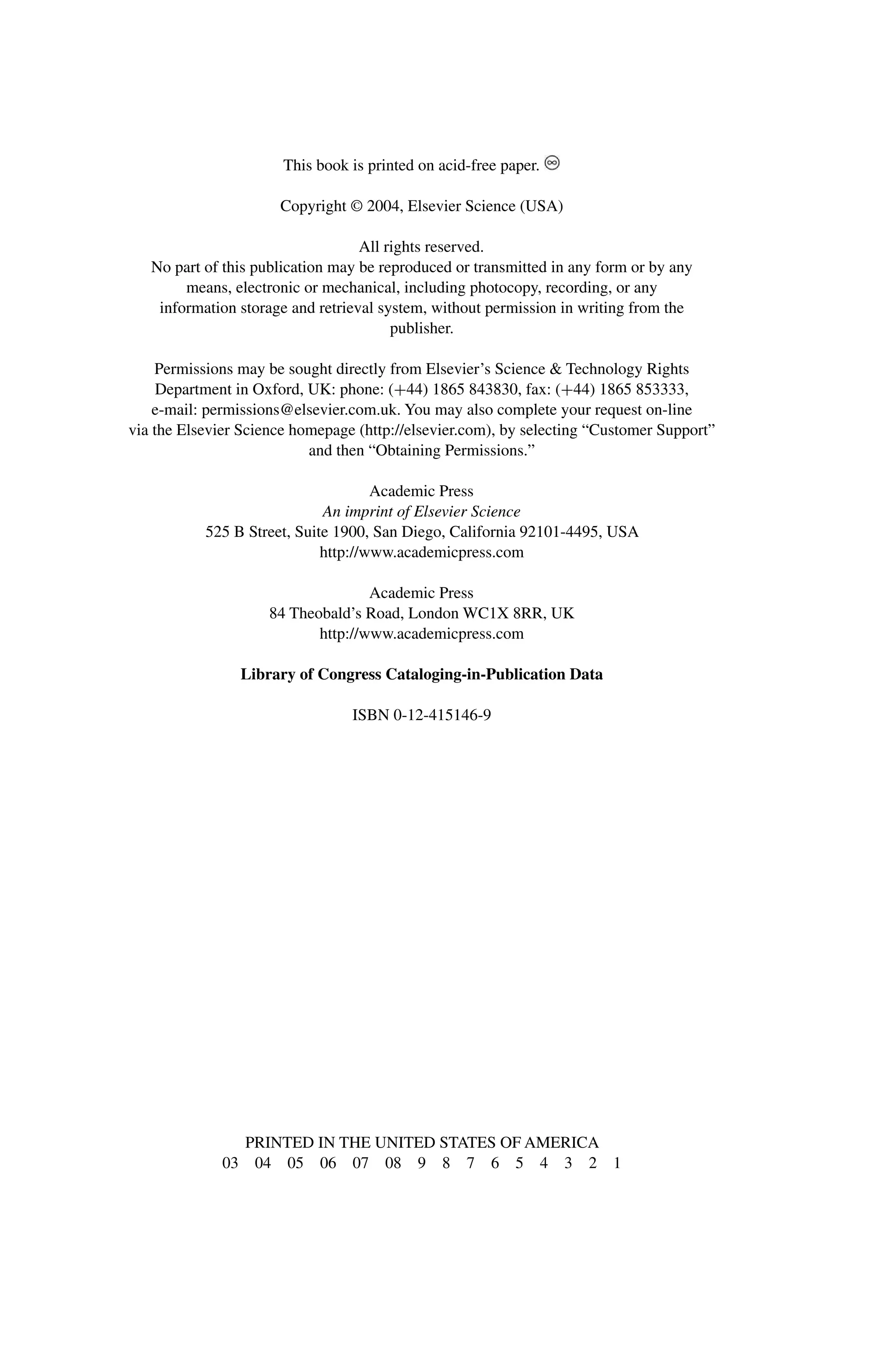 This book is printed on acid-free paper.
Copyright © 2004, Elsevier Science (USA)
All rights reserved.
No part of this publication may be reproduced or transmitted in any form or by any
means, electronic or mechanical, including photocopy, recording, or any
information storage and retrieval system, without permission in writing from the
publisher.
Permissions may be sought directly from Elsevier’s Science & Technology Rights
Department in Oxford, UK: phone: (+44) 1865 843830, fax: (+44) 1865 853333,
e-mail: permissions@elsevier.com.uk. You may also complete your request on-line
via the Elsevier Science homepage (http://elsevier.com), by selecting “Customer Support”
and then “Obtaining Permissions.”
Academic Press
An imprint of Elsevier Science
525 B Street, Suite 1900, San Diego, California 92101-4495, USA
http://www.academicpress.com
Academic Press
84 Theobald’s Road, London WC1X 8RR, UK
http://www.academicpress.com
Library of Congress Cataloging-in-Publication Data
ISBN 0-12-415146-9
PRINTED IN THE UNITED STATES OF AMERICA
03 04 05 06 07 08 9 8 7 6 5 4 3 2 1
 