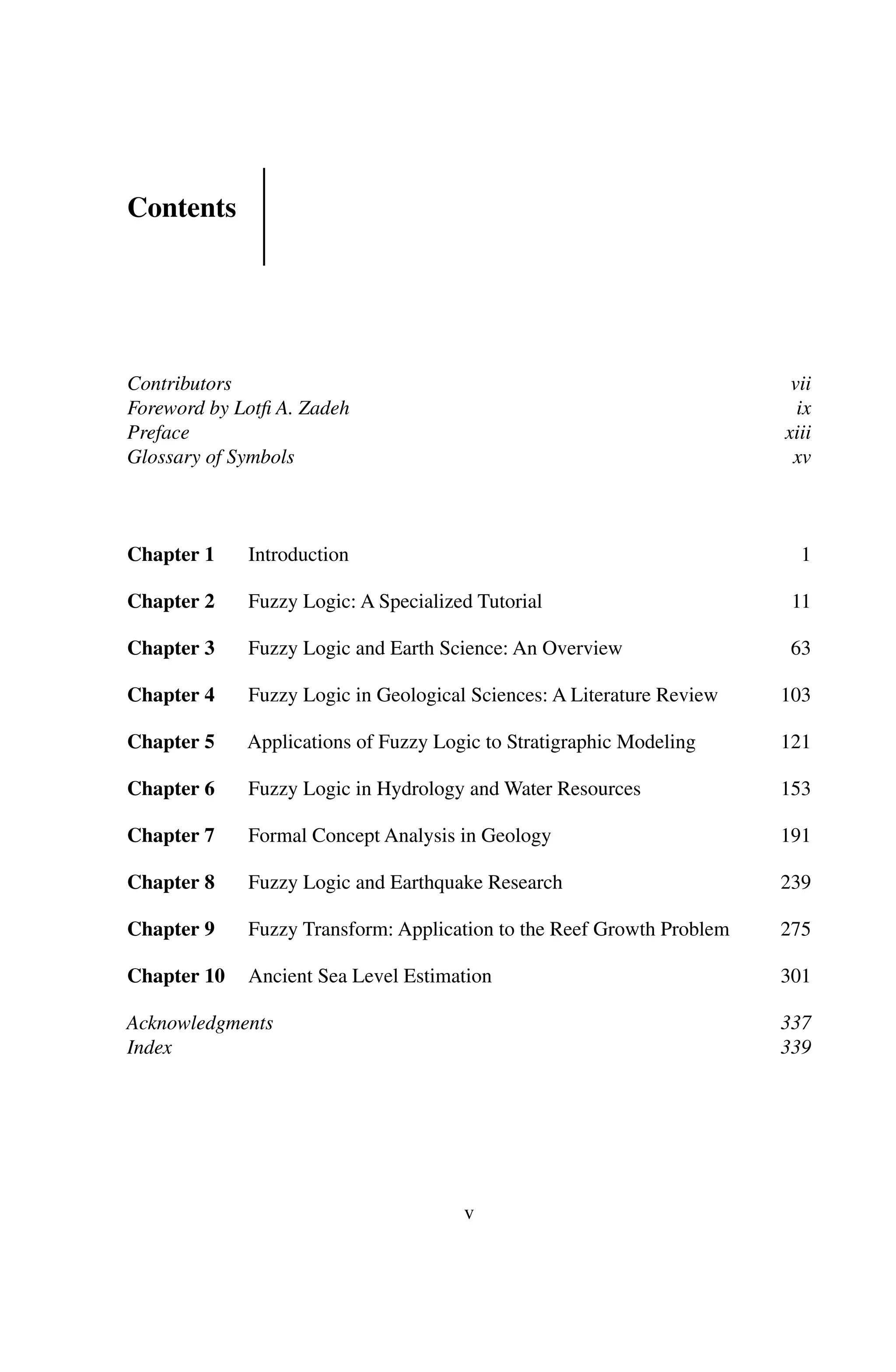 Contents
Contributors vii
Foreword by Lotﬁ A. Zadeh ix
Preface xiii
Glossary of Symbols xv
Chapter 1 Introduction 1
Chapter 2 Fuzzy Logic: A Specialized Tutorial 11
Chapter 3 Fuzzy Logic and Earth Science: An Overview 63
Chapter 4 Fuzzy Logic in Geological Sciences: A Literature Review 103
Chapter 5 Applications of Fuzzy Logic to Stratigraphic Modeling 121
Chapter 6 Fuzzy Logic in Hydrology and Water Resources 153
Chapter 7 Formal Concept Analysis in Geology 191
Chapter 8 Fuzzy Logic and Earthquake Research 239
Chapter 9 Fuzzy Transform: Application to the Reef Growth Problem 275
Chapter 10 Ancient Sea Level Estimation 301
Acknowledgments 337
Index 339
v
 