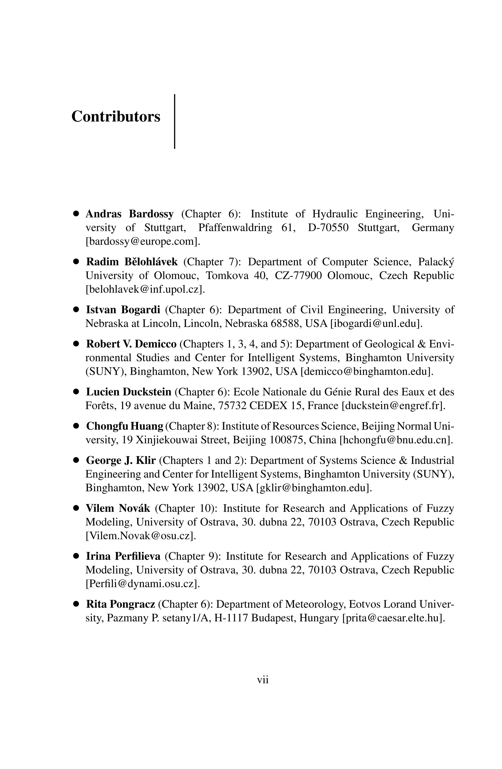 Contributors
● Andras Bardossy (Chapter 6): Institute of Hydraulic Engineering, Uni-
versity of Stuttgart, Pfaffenwaldring 61, D-70550 Stuttgart, Germany
[bardossy@europe.com].
● Radim Bělohlávek (Chapter 7): Department of Computer Science, Palacký
University of Olomouc, Tomkova 40, CZ-77900 Olomouc, Czech Republic
[belohlavek@inf.upol.cz].
● Istvan Bogardi (Chapter 6): Department of Civil Engineering, University of
Nebraska at Lincoln, Lincoln, Nebraska 68588, USA [ibogardi@unl.edu].
● Robert V. Demicco (Chapters 1, 3, 4, and 5): Department of Geological & Envi-
ronmental Studies and Center for Intelligent Systems, Binghamton University
(SUNY), Binghamton, New York 13902, USA [demicco@binghamton.edu].
● Lucien Duckstein (Chapter 6): Ecole Nationale du Génie Rural des Eaux et des
Forêts, 19 avenue du Maine, 75732 CEDEX 15, France [duckstein@engref.fr].
● Chongfu Huang (Chapter 8): Institute of Resources Science, Beijing Normal Uni-
versity, 19 Xinjiekouwai Street, Beijing 100875, China [hchongfu@bnu.edu.cn].
● George J. Klir (Chapters 1 and 2): Department of Systems Science & Industrial
Engineering and Center for Intelligent Systems, Binghamton University (SUNY),
Binghamton, New York 13902, USA [gklir@binghamton.edu].
● Vilem Novák (Chapter 10): Institute for Research and Applications of Fuzzy
Modeling, University of Ostrava, 30. dubna 22, 70103 Ostrava, Czech Republic
[Vilem.Novak@osu.cz].
● Irina Perﬁlieva (Chapter 9): Institute for Research and Applications of Fuzzy
Modeling, University of Ostrava, 30. dubna 22, 70103 Ostrava, Czech Republic
[Perﬁli@dynami.osu.cz].
● Rita Pongracz (Chapter 6): Department of Meteorology, Eotvos Lorand Univer-
sity, Pazmany P. setany1/A, H-1117 Budapest, Hungary [prita@caesar.elte.hu].
vii
 