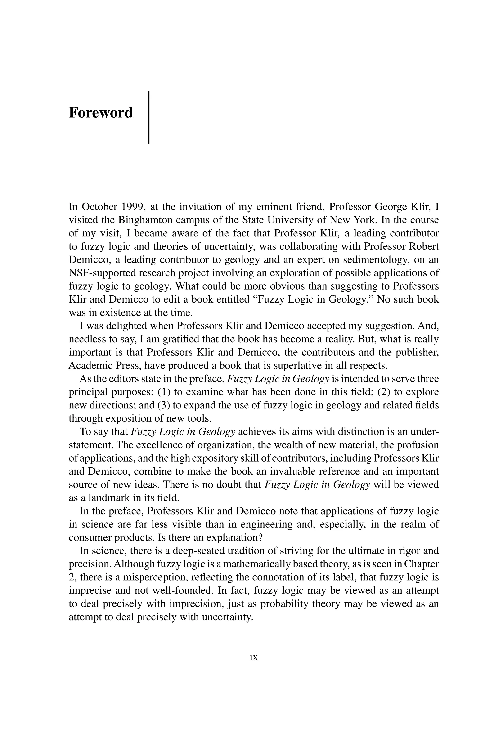 Foreword
In October 1999, at the invitation of my eminent friend, Professor George Klir, I
visited the Binghamton campus of the State University of New York. In the course
of my visit, I became aware of the fact that Professor Klir, a leading contributor
to fuzzy logic and theories of uncertainty, was collaborating with Professor Robert
Demicco, a leading contributor to geology and an expert on sedimentology, on an
NSF-supported research project involving an exploration of possible applications of
fuzzy logic to geology. What could be more obvious than suggesting to Professors
Klir and Demicco to edit a book entitled “Fuzzy Logic in Geology.” No such book
was in existence at the time.
I was delighted when Professors Klir and Demicco accepted my suggestion. And,
needless to say, I am gratiﬁed that the book has become a reality. But, what is really
important is that Professors Klir and Demicco, the contributors and the publisher,
Academic Press, have produced a book that is superlative in all respects.
As the editors state in the preface, Fuzzy Logic in Geology is intended to serve three
principal purposes: (1) to examine what has been done in this ﬁeld; (2) to explore
new directions; and (3) to expand the use of fuzzy logic in geology and related ﬁelds
through exposition of new tools.
To say that Fuzzy Logic in Geology achieves its aims with distinction is an under-
statement. The excellence of organization, the wealth of new material, the profusion
of applications, and the high expository skill of contributors, including Professors Klir
and Demicco, combine to make the book an invaluable reference and an important
source of new ideas. There is no doubt that Fuzzy Logic in Geology will be viewed
as a landmark in its ﬁeld.
In the preface, Professors Klir and Demicco note that applications of fuzzy logic
in science are far less visible than in engineering and, especially, in the realm of
consumer products. Is there an explanation?
In science, there is a deep-seated tradition of striving for the ultimate in rigor and
precision.Although fuzzy logic is a mathematically based theory, as is seen in Chapter
2, there is a misperception, reﬂecting the connotation of its label, that fuzzy logic is
imprecise and not well-founded. In fact, fuzzy logic may be viewed as an attempt
to deal precisely with imprecision, just as probability theory may be viewed as an
attempt to deal precisely with uncertainty.
ix
 