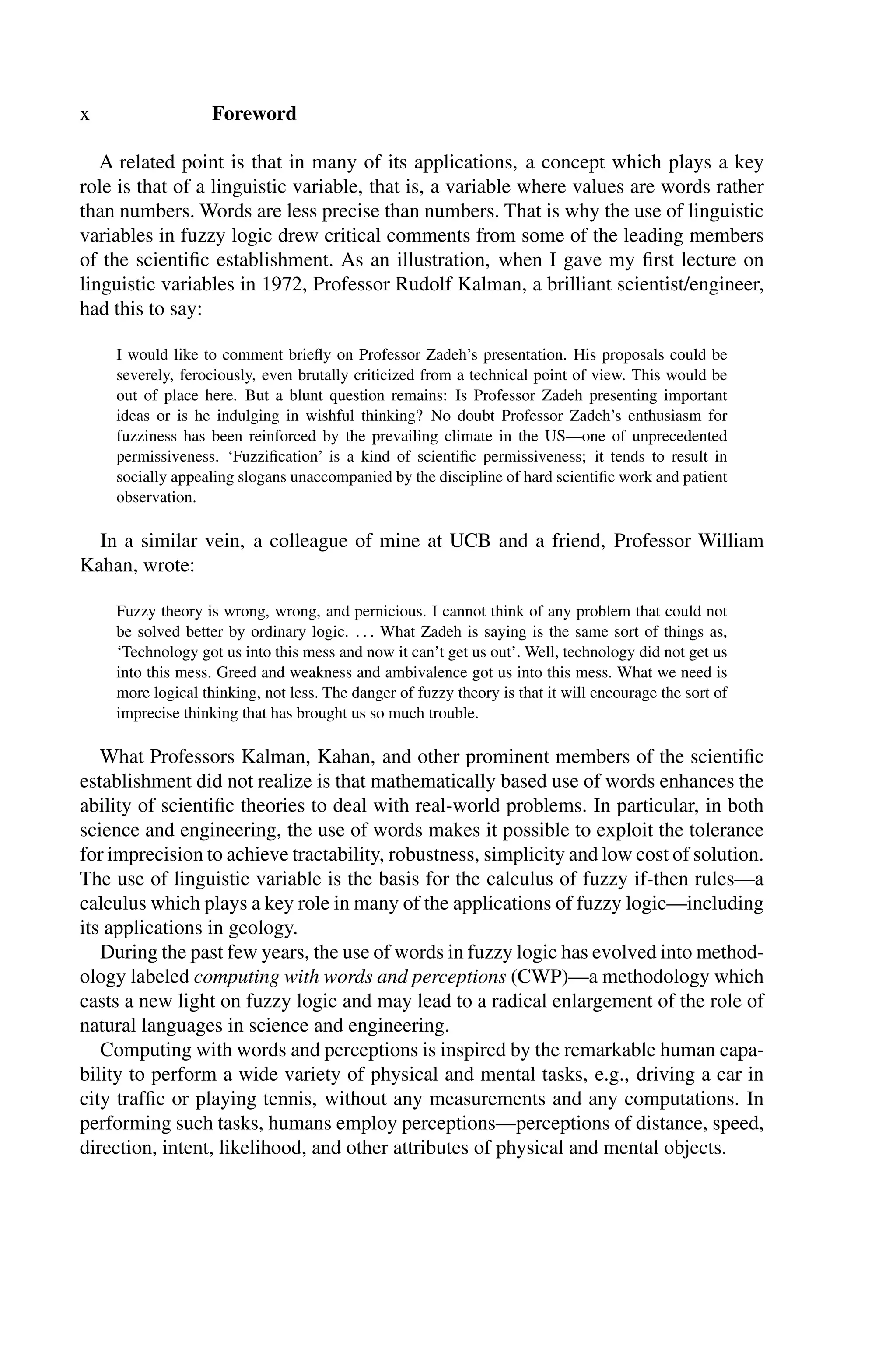 x Foreword
A related point is that in many of its applications, a concept which plays a key
role is that of a linguistic variable, that is, a variable where values are words rather
than numbers. Words are less precise than numbers. That is why the use of linguistic
variables in fuzzy logic drew critical comments from some of the leading members
of the scientiﬁc establishment. As an illustration, when I gave my ﬁrst lecture on
linguistic variables in 1972, Professor Rudolf Kalman, a brilliant scientist/engineer,
had this to say:
I would like to comment brieﬂy on Professor Zadeh’s presentation. His proposals could be
severely, ferociously, even brutally criticized from a technical point of view. This would be
out of place here. But a blunt question remains: Is Professor Zadeh presenting important
ideas or is he indulging in wishful thinking? No doubt Professor Zadeh’s enthusiasm for
fuzziness has been reinforced by the prevailing climate in the US—one of unprecedented
permissiveness. ‘Fuzziﬁcation’ is a kind of scientiﬁc permissiveness; it tends to result in
socially appealing slogans unaccompanied by the discipline of hard scientiﬁc work and patient
observation.
In a similar vein, a colleague of mine at UCB and a friend, Professor William
Kahan, wrote:
Fuzzy theory is wrong, wrong, and pernicious. I cannot think of any problem that could not
be solved better by ordinary logic. . . . What Zadeh is saying is the same sort of things as,
‘Technology got us into this mess and now it can’t get us out’. Well, technology did not get us
into this mess. Greed and weakness and ambivalence got us into this mess. What we need is
more logical thinking, not less. The danger of fuzzy theory is that it will encourage the sort of
imprecise thinking that has brought us so much trouble.
What Professors Kalman, Kahan, and other prominent members of the scientiﬁc
establishment did not realize is that mathematically based use of words enhances the
ability of scientiﬁc theories to deal with real-world problems. In particular, in both
science and engineering, the use of words makes it possible to exploit the tolerance
for imprecision to achieve tractability, robustness, simplicity and low cost of solution.
The use of linguistic variable is the basis for the calculus of fuzzy if-then rules—a
calculus which plays a key role in many of the applications of fuzzy logic—including
its applications in geology.
During the past few years, the use of words in fuzzy logic has evolved into method-
ology labeled computing with words and perceptions (CWP)—a methodology which
casts a new light on fuzzy logic and may lead to a radical enlargement of the role of
natural languages in science and engineering.
Computing with words and perceptions is inspired by the remarkable human capa-
bility to perform a wide variety of physical and mental tasks, e.g., driving a car in
city trafﬁc or playing tennis, without any measurements and any computations. In
performing such tasks, humans employ perceptions—perceptions of distance, speed,
direction, intent, likelihood, and other attributes of physical and mental objects.
 
